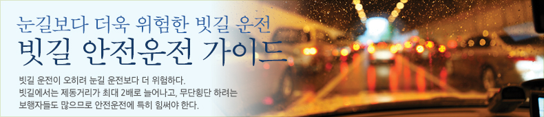 빗길 운전이 오히려 눈길 운전보다 더 위험하다. 빗길에서는 제동거리가 최대 2배로 늘어나고, 무단횡단 하려는 보행자들도 많으므로 안전운전에 특히 힘써야 한다.