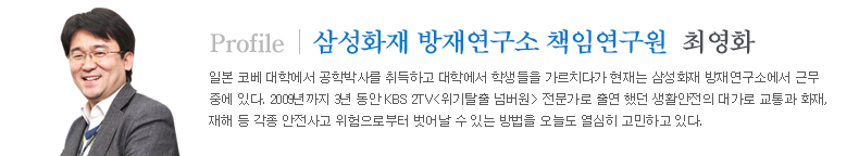 최영화 삼성화재 방재연구소 책임연구원 프로필 일본 코베 대학에서 공학박사를 취득하고 대학에서 학생들을 가르치다가 현재는 삼성화재 방재연구소에서 근무 중에 있다. 2009년까지 3년 동안 KBS 2TV<위기탈출 넘버원> 전문가로 출연 했던 생활안전의 대가로 교통과 화재, 재해 등 각종 안전사고 위험으로부터 벗어날 수 있는 방법을 오늘도 열심히 고민하고 있다.