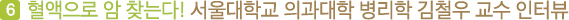 여섯번째, 혈액으로 6대암검진법을 개발하신 서울의대 병리학 김철우 교수님 인터뷰