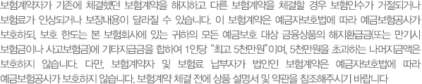 보험계약자가 기존에 체결했던 보험계약을 해지하고 다른 보험계약을 체결할 경우 보험인수가 거절되거나 보험료가 인상되거나 보장내용이 달라질 수 있습니다. 이 보험계약은 예금자보호법에 따라 예금보험공사가 보호하되, 보호 한도는 본 보험회사에 있는 귀하의 모든 예금보호 대상 금융상품의 해지환급금(또는 만기시 보험금이나 사고보험금)에 기타지급금을 합하여 1인당 “최고 5천만원”이며, 5천만원을 초과하는 나머지금액은 보호하지 않습니다. 다만, 보험계약자 및 보험료 납부자가 법인인 보험계약은 예금자보호법에 따라 예금보험공사가 보호하지 않습니다. 보험계약 체결 전에 상품 설명서 및 약관을 참조해주시기 바랍니다