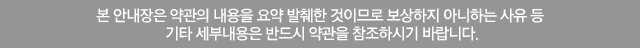 본 안내장은 약관의 내용을 요약 발췌한 것이므로 보상하지 아니하는 사유 등 기타 세부내용은 반드시 약관을 참조하시기 바랍니다.