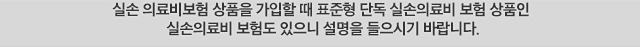 실손 의료비보험 상품을 가입할 때 표준형 단독 실손의료비 보험 상품인 실손의료비 보험도 있으니 설명을 들으시기 바랍니다.