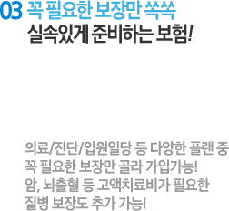 03 꼭 필요한 보장만 쏙쏙 실속있게 준비하는 보험! : 의료/진단/입원일당 등 다양한 플랜 중 꼭 필요한 보장만 골라 가입가능! 암, 뇌출혈 등 각종 고액치료비가 필요한 질병 보장도 추가 가능!