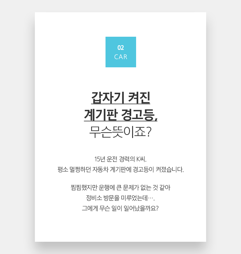 02 CAR 갑자기 켜진 계기판 경고등, 무슨뜻이죠? 15년 운전 경력의 K씨. 평소 멀쩡하던 자동차 계기판에 경고등이 켜졌습니다. 찜찜했지만 운행에 큰 문제가 없는 것 같아 정비소 방문을 미루었는데···. 그에게 무슨 일이 일어났을까요?