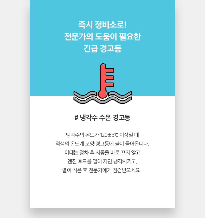 # 냉각수 수온 경고등 - 냉각수의 온도가 120±3℃ 이상일 때 적색의 온도계 모양 경고등에 불이 들어옵니다. 이때는 정차 후 시동을 바로 끄지 않고 엔진 후드를 열어 자연 냉각시키고, 열이 식은 후 전문가에게 점검받으세요. 