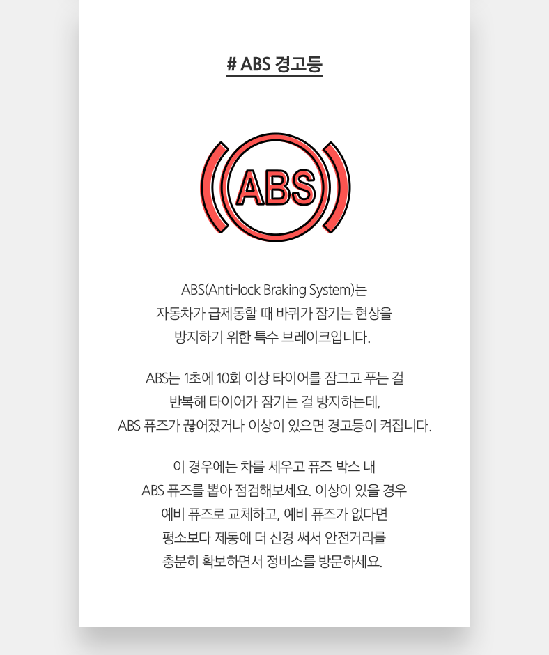 # ABS 경고등 - ABS(Anti-lock Braking System)는 자동차가 급제동할 때 바퀴가 잠기는 현상을 방지하기 위한 특수 브레이크입니다.  ABS는 1초에 10회 이상 타이어를 잠그고 푸는 걸 반복해 예비 퓨즈로 교체하고, 예비 퓨즈가 없다면 평소보다 제동에 더 신경 써서 안전거리를 충분히 확보하면서 정비소를 방문하세요. 