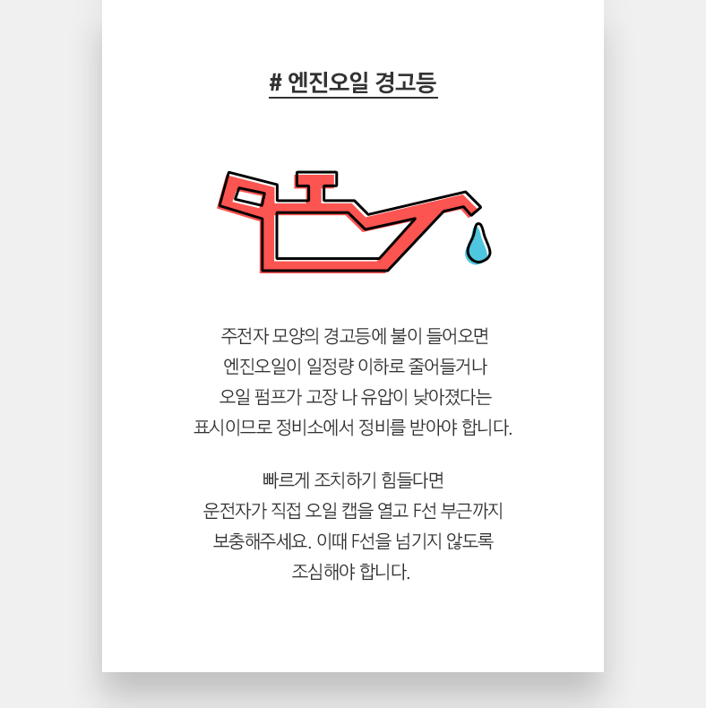 # 엔진오일 경고등 - 주전자 모양의 경고등에 불이 들어오면 엔진오일이 일정량 이하로 줄어들거나 오일 펌프가 고장 나 유압이 낮아졌다는 표시이므로 정비소에서 정비를 받아야 합니다. 빠르게 조치하기 힘들다면 운전자가 직접 오일 캡을 열고 F선 부근까지 보충해주세요. 이때 F선을 넘기지 않도록 조심해야 합니다. 
