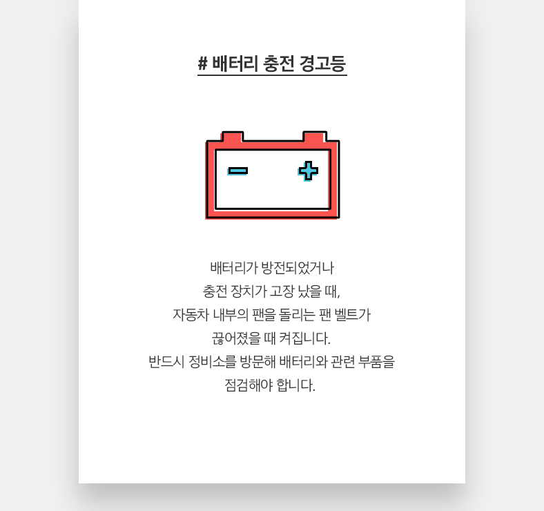 # 배터리 충전 경고등 - 배터리가 방전되었거나 충전 장치가 고장 났을 때, 자동차 내부의 팬을 돌리는 팬 벨트가 끊어졌을 때 켜집니다. 반드시 정비소를 방문해 배터리와 관련 부품을 점검해야 합니다. 