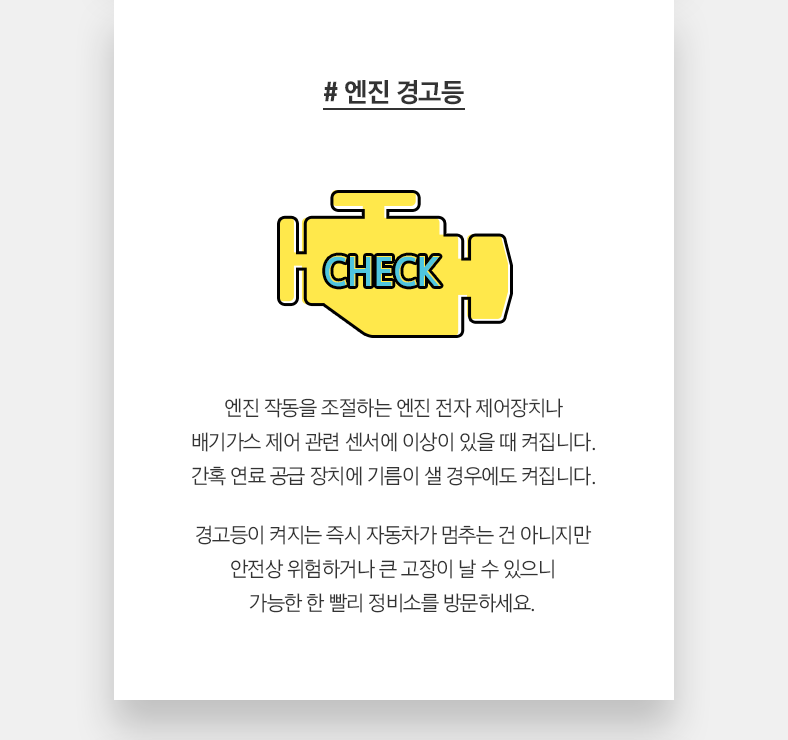 # 엔진 경고등 - 엔진 작동을 조절하는 엔진 전자 제어장치나 배기가스 제어 관련 센서에 이상이 있을 때 켜집니다. 간혹 연료 공급 장치에 기름이 샐 경우에도 켜집니다. 경고등이 켜지는 즉시 자동차가 멈추는 건 아니지만 안전상 위험하거나 큰 고장이 날 수 있으니 가능한 한 빨리 정비소를 방문하세요.