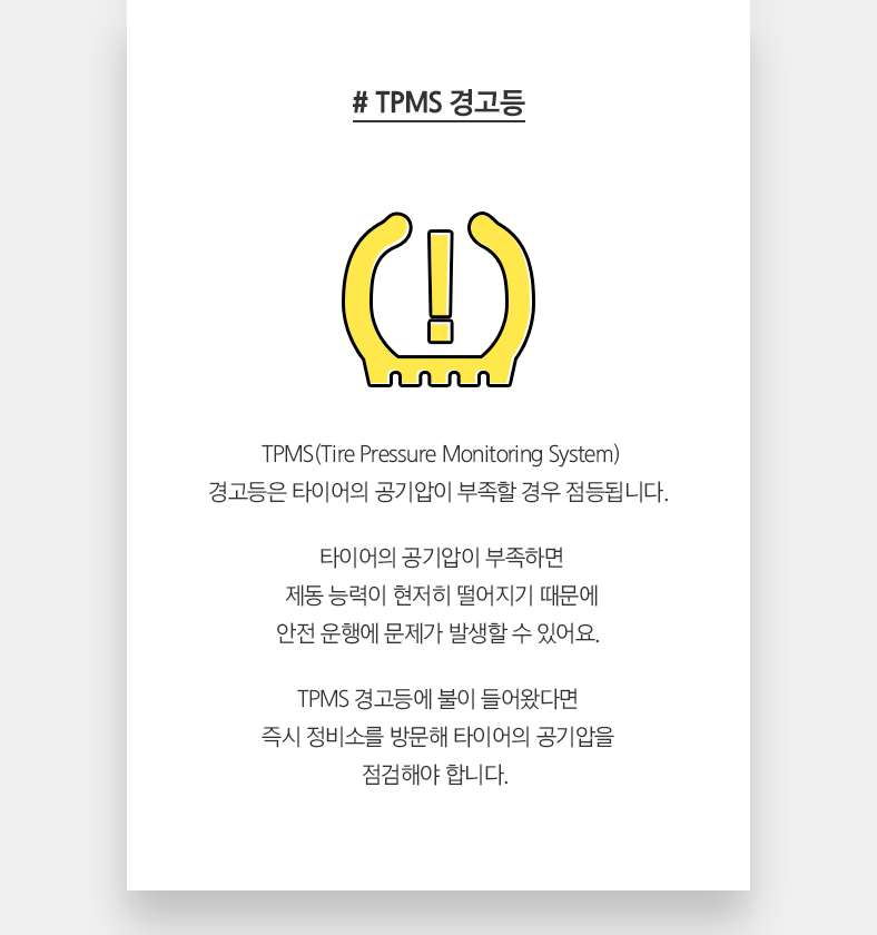 # TPMS 경고등 - TPMS(Tire Pressure Monitoring System) 경고등은 타이어의 공기압이 부족할 경우 점등됩니다. 타이어의 공기압이 부족하면 제동 능력이 현저히 떨어지기 때문에 안전 운행에 문제가 발생할 수 있어요. TPMS 경고등에 불이 들어왔다면 즉시 정비소를 방문해 타이어의 공기압을 점검해야 합니다. 