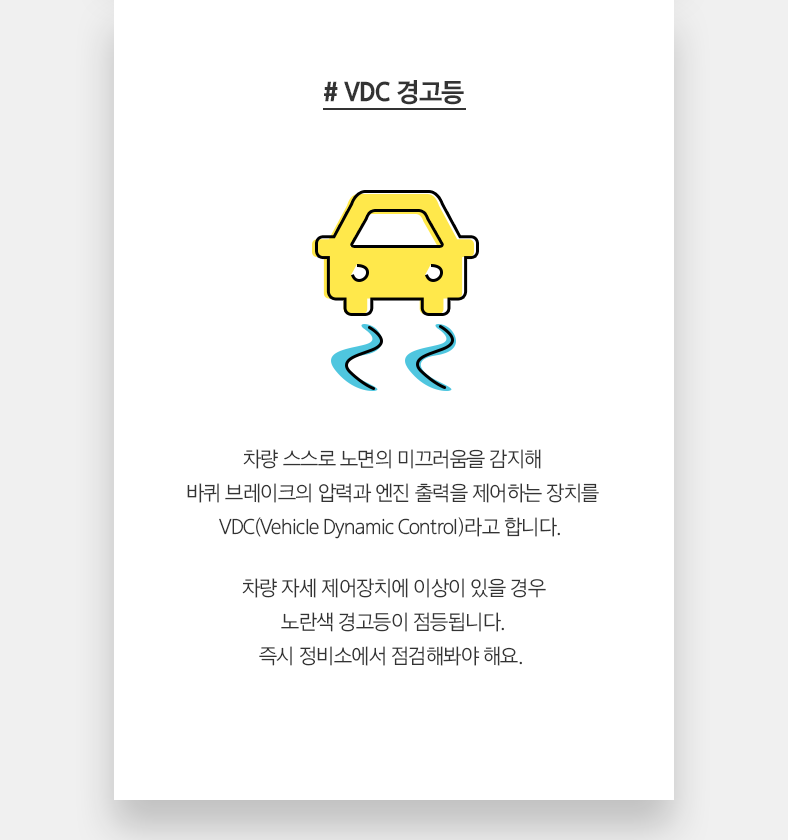 # VDC 경고등 - 차량 스스로 노면의 미끄러움을 감지해 바퀴 브레이크의 압력과 엔진 출력을 제어하는 장치를 VDC(Vehicle Dynamic Control)라고 합니다. 차량 자세 제어장치에 이상이 있을 경우 노란색 경고등이 점등됩니다. 즉시 정비소에서 점검해봐야 해요.