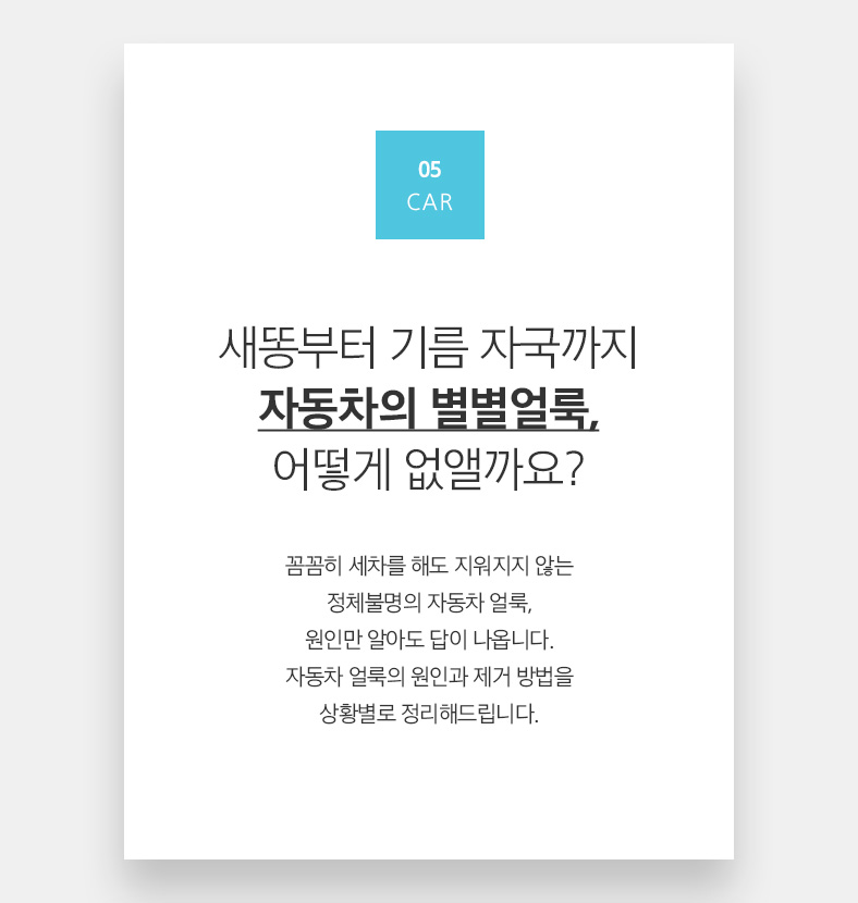 05 CAR 새똥부터 기름 자국까지 자동차의 별별얼룩, 어떻게 없앨까요? 꼼꼼히 세차를 해도 지워지지 않는 정체불명의 자동차 얼룩, 원인만 알아도 답이 나옵니다. 자동차 얼룩의 원인과 제거 방법을 상황별로 정리해드립니다.
