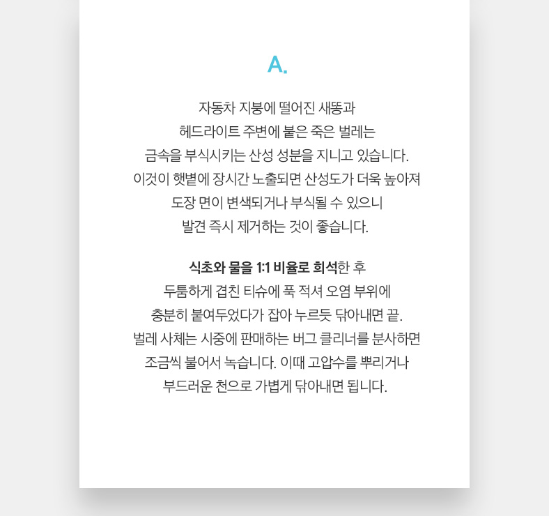 A. 자동차 지붕에 떨어진 새똥과 헤드라이트 주변에 붙은 죽은 벌레는 금속을 부식시키는 산성 성분을 지니고 있습니다. 이것이 햇볕에 장시간 노출되면 산성도가 더욱 높아져 도장 면이 변색되거나 부식될 수 있으니 발견 즉시 제거하는 것이 좋습니다.  식초와 물을 1:1 비율로 희석한 후 두툼하게 겹친 티슈에 푹 적셔 오염 부위에 충분히 붙여두었다가 잡아 누르듯 닦아내면 끝. 벌레 사체는 시중에 판매하는 버그 클리너를 분사하면 조금씩 불어서 녹습니다. 이때 고압수를 뿌리거나 부드러운 천으로 가볍게 닦아내면 됩니다. 