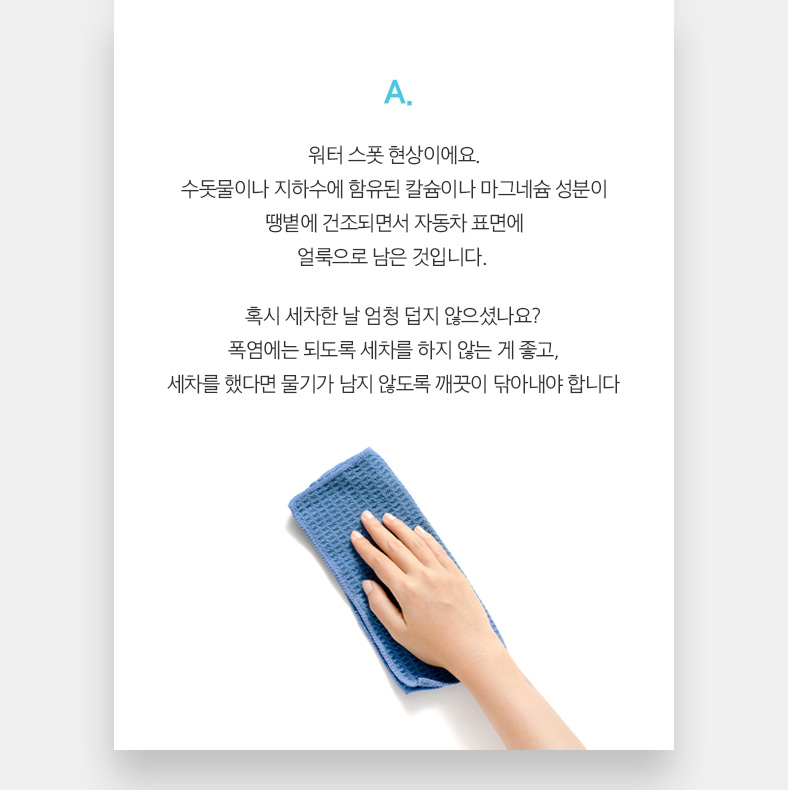 A. 워터 스폿 현상이에요. 수돗물이나 지하수에 함유된 칼슘이나 마그네슘 성분이 땡볕에 건조되면서 자동차 표면에 얼룩으로 남은 것입니다. 혹시 세차한 날 엄청 덥지 않으셨나요? 폭염에는 되도록 세차를 하지 않는 게 좋고, 세차를 했다면 물기가 남지 않도록 깨끗이 닦아내야 합니다