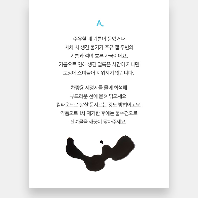 A. 주유할 때 기름이 묻었거나 세차 시 생긴 물기가 주유 캡 주변의 기름과 섞여 흐른 자국이에요. 기름으로 인해 생긴 얼룩은 시간이 지나면 도장에 스며들어 지워지지 않습니다. 차량용 세정제를 물에 희석해 부드러운 천에 묻혀 닦으세요. 컴파운드로 살살 문지르는 것도 방법이고요. 약품으로 1차 제거한 후에는 물수건으로 잔여물을 깨끗이 닦아주세요. 