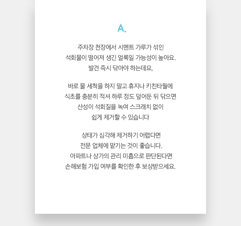 A. 주차장 천장에서 시멘트 가루가 섞인 석회물이 떨어져 생긴 얼룩일 가능성이 높아요. 발견 즉시 닦아야 하는데요, 바로 물 세척을 하지 말고 휴지나 키친타월에 식초를 충분히 적셔 하루 정도 덮어둔 뒤 닦으면 산성이 석회질을 녹여 스크래치 없이 쉽게 제거할 수 있습니다. 상태가 심각해 제거하기 어렵다면 전문 업체에 맡기는 것이 좋습니다. 아파트나 상가의 관리 미흡으로 판단된다면 손해보험 가입 여부를 확인한 후 보상받으세요. 