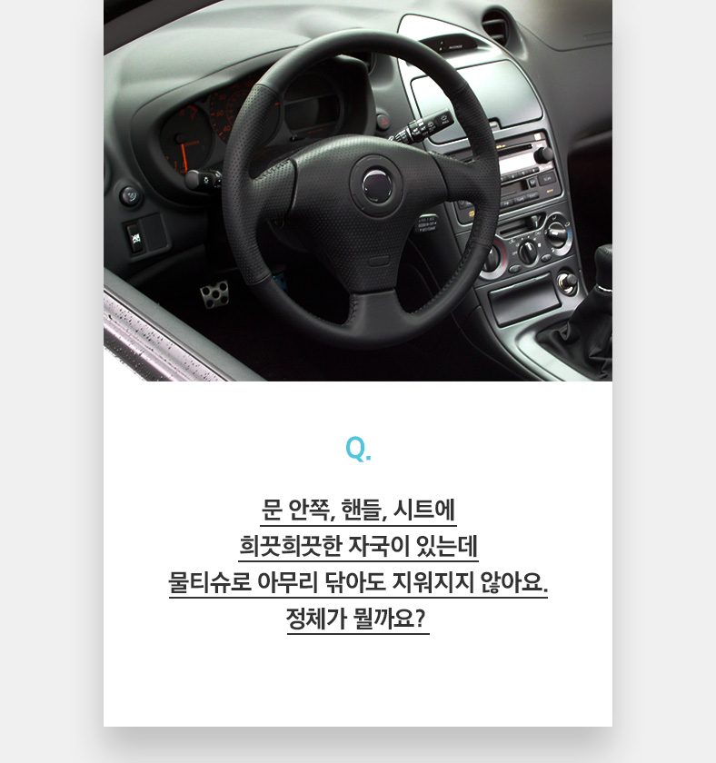 Q. 문 안쪽, 핸들, 시트에 희끗희끗한 자국이 있는데 물티슈로 아무리 닦아도 지워지지 않아요. 정체가 뭘까요? 