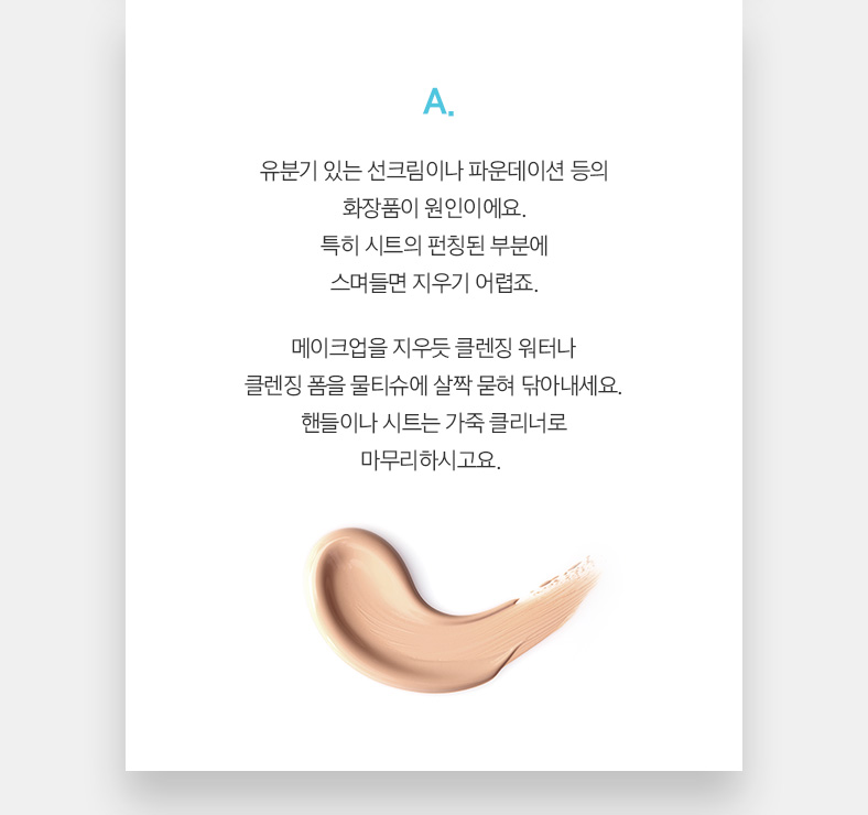 A. 유분기 있는 선크림이나 파운데이션 등의 화장품이 원인이에요. 특히 시트의 펀칭된 부분에 스며들면 지우기 어렵죠. 메이크업을 지우듯 클렌징 워터나 클렌징 폼을 물티슈에 살짝 묻혀 닦아내세요. 핸들이나 시트는 가죽 클리너로 마무리하시고요. 