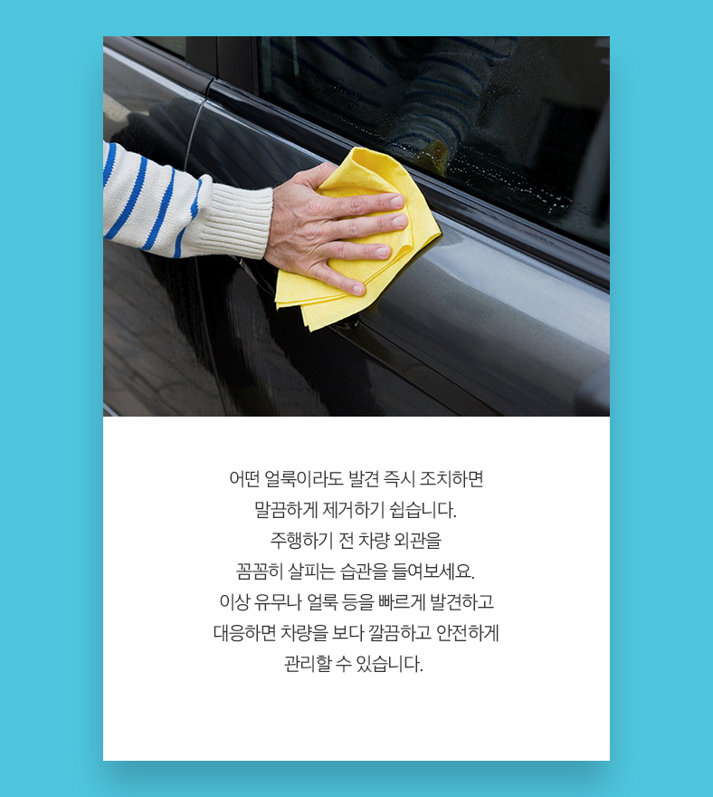 어떤 얼룩이라도 발견 즉시 조처하면 말끔하게 제거하기 쉽습니다. 주행하기 전 차량 외관을 꼼꼼히 살피는 습관을 들여보세요. 이상 유무나 얼룩 등을 빠르게 발견하고 대응하면 차량을 보다 깔끔하고 안전하게 관리할 수 있습니다. 