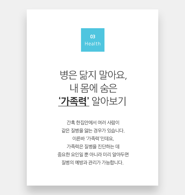 03 Health  병은 닮지 말아요, 내 몸에 숨은 ‘가족력’ 알아보기 간혹 한집안에서 여러 사람이 같은 질병을 앓는 경우가 있습니다. 이른바 ‘가족력’인데요, 가족력은 질병을 진단하는 데 중요한 요인일 뿐 아니라 미리 알아두면 질병의 예방과 관리가 가능합니다. 