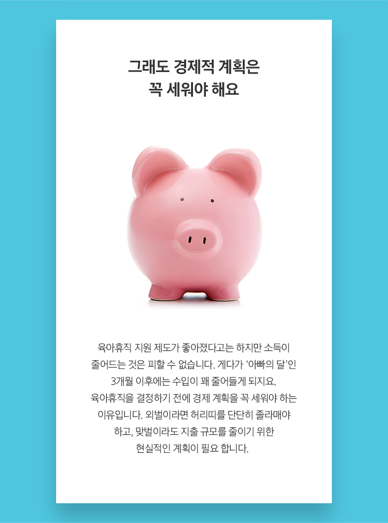 그래도 경제적 계획은 꼭 세워야 해요 육아휴직 지원 제도가 좋아졌다고는 하지만 소득이 줄어드는 것은 피할 수 없습니다. 게다가 ‘아빠의 달’인 3개월 이후에는 수입이 꽤 줄어들게 되지요. 육아휴직을 결정하기 전에 경제 계획을 꼭 세워야 하는  유입니다. 외벌이라면 허리띠를 단단히 졸라매야 하고, 맞벌이라도 지출 규모를 줄이기 위한 현실적인 계획이 필요 합니다.  