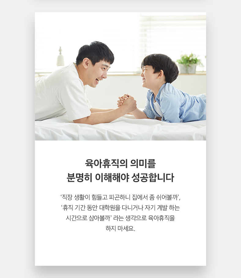 육아휴직의 의미를 분명히 이해해야 성공합니다 ‘직장 생활이 힘들고 피곤하니 집에서 좀 쉬어볼까’, ‘휴직 기간 동안 대학원을 다니거나 자기 계발 하는 시간으로 삼아볼까’ 라는 생각으로 육아휴직을 하지 마세요.