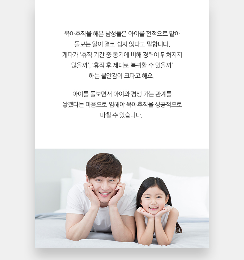 육아휴직을 해본 남성들은 아이를 전적으로 맡아 돌보는 일이 결코 쉽지 않다고 말합니다. 게다가 ‘휴직 기간 중 동기에 비해 경력이 뒤처지지 않을까’, ‘휴직 후 제대로 복귀할 수 있을까’ 하는 불안감이 크다고 해요. 아이를 돌보면서 아이와 평생 가는 관계를 쌓겠다는 마음으로 임해야 육아휴직을 성공적으로 마칠 수 있습니다.