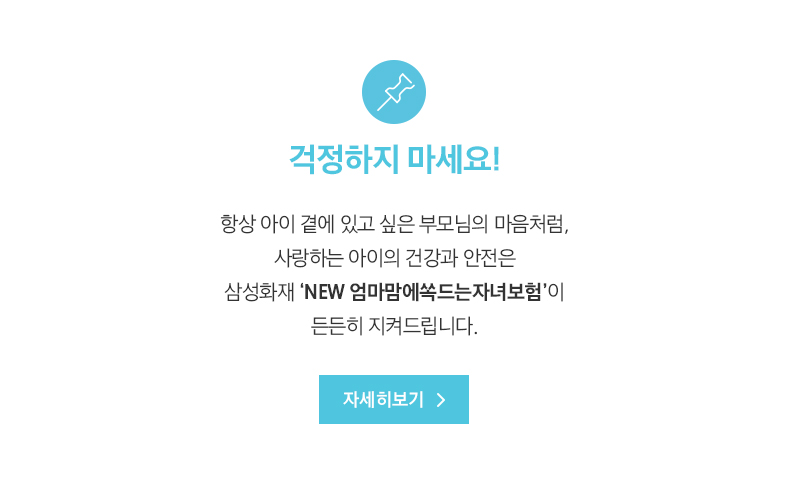 걱정하지 마세요! 항상 아이 곁에 있고 싶은 부모님의 마음처럼, 사랑하는 아이의 건강과 안전은 삼성화재 ‘NEW 엄마맘에쏙드는자녀보험’이 든든히 지켜드립니다.