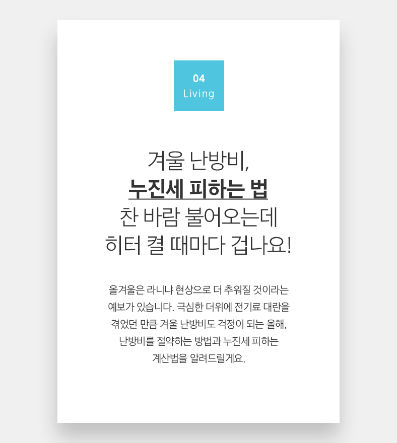 04 Living 겨울 난방비, 누진세 피하는 법 찬 바람 불어오는데 히터 켤 때마다 겁나요! 올겨울은 라니냐 현상으로 더 추워질 것이라는 예보가 있습니다. 극심한 더위에 전기료 대란을 겪었던 만큼 겨울 난방비도 걱정이 되는 올해, 난방비를 절약하는 방법과 누진세 피하는 계산법을 알려드릴게요.