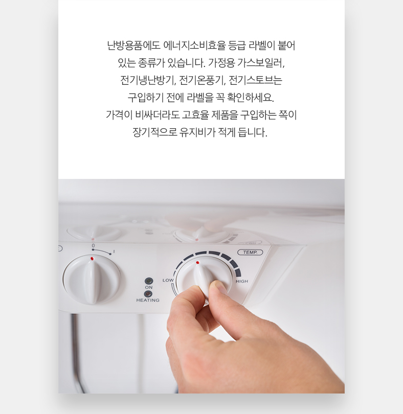 난방용품에도 에너지소비효율 등급 라벨이 붙어 있는 종류가 있습니다. 가정용 가스보일러, 전기냉난방기, 전기온풍기, 전기스토브는구입하기 전에 라벨을 꼭 확인하세요. 가격이 비싸더라도 고효율 제품을 구입하는 쪽이 장기적으로 유지비가 적게 듭니다.