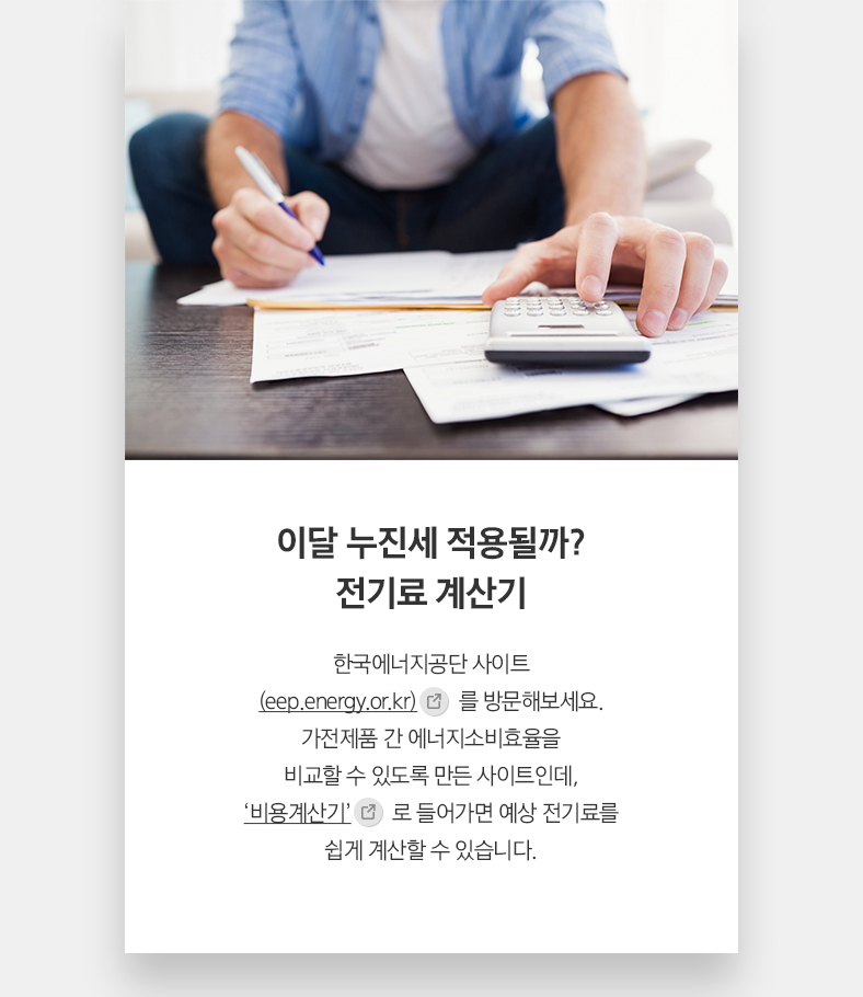 이달 누진세 적용될까? 전기료 계산기 - 한국에너지공단 사이트 (eep.energy.or.kr) 를 방문해보세요. 가전제품 간 에너지소비효율을 비교할 수 있도록 만든 사이트인데, ‘비용계산기’로 들어가면 예상 전기료를 쉽게 계산할 수 있습니다.