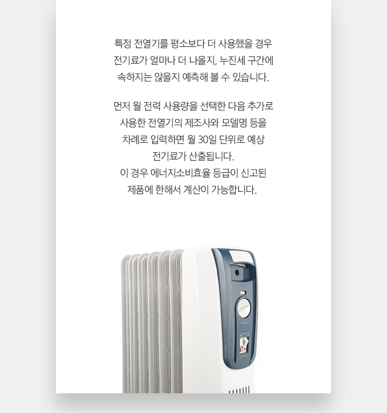특정 전열기를 평소보다 더 사용했을 경우 전기료가 얼마나 더 나올지, 누진세 구간에 속하지는 않을지 예측해 볼 수 있습니다. 먼저 월 전력 사용량을 선택한 다음 추가로 사용한 전열기의 제조사와 모델명 등을 차례로 입력하면 월 30일 단위로 예상 전기료가 산출됩니다. 이 경우 에너지소비효율 등급이 신고된 제품에 한해서 계산이 가능합니다.