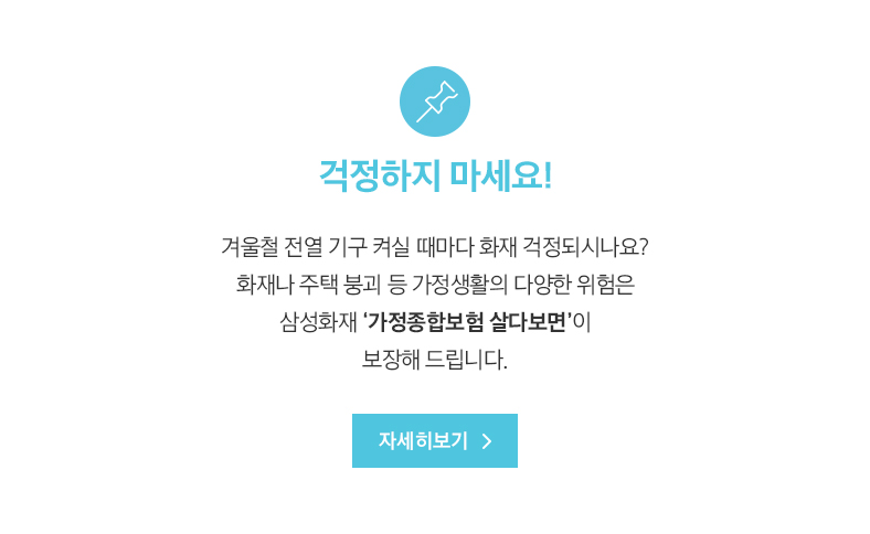 걱정하지 마세요! 겨울철 전열 기구 켜실 때마다 화재 걱정되시나요? 화재나 주택 붕괴 등 가정생활의 다양한 위험은 삼성화재 ‘가정종합보험 살다보면’이 보장해 드립니다.
