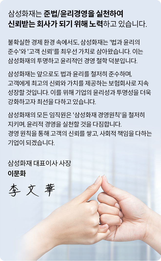 불확실한 경제 환경 속에서도, 삼성화재는 '법과 윤리의 준수'와 '고객 신뢰'를 최우선 가치로 삼아왔습니다. 이는 삼성화재의 투명하고 윤리적인 경영 철학 덕분입니다. 삼성화재는 앞으로도 법과 윤리를 철저히 준수하며, 고객에게 최고의 신뢰와 가치를 제공하는 보험회사로 지속 성장할 것입니다. 이를 위해 기업의 윤리성과 투명성을 더욱 강화하고자 최선을 다하고 있습니다. 삼성화재의 모든 임직원은 '삼성화재 경영원칙'을 철저히 지키며, 윤리적 경영을 실천할 것을 다짐합니다. 경영 원칙을 통해 고객의 신뢰를 쌓고, 사회적 책임을 다하는 기업이 되겠습니다. 