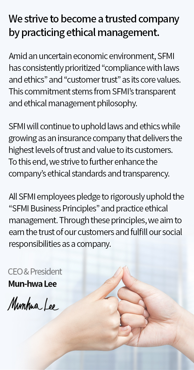 Amid an uncertain economic environment, SFMI has consistently prioritized “compliance with laws and ethics” and “customer trust” as its core values. This commitment stems from SFMI’s transparent and ethical management philosophy. SFMI will continue to uphold laws and ethics while growing as an insurance company that delivers the highest levels of trust and value to its customers. To this end, we strive to further enhance the company’s ethical standards and transparency. All SFMI employees pledge to rigorously uphold the “SFMI Business Principles” and practice ethical management. Through these principles, we aim to earn the trust of our customers and fulfill our social responsibilities as a company.