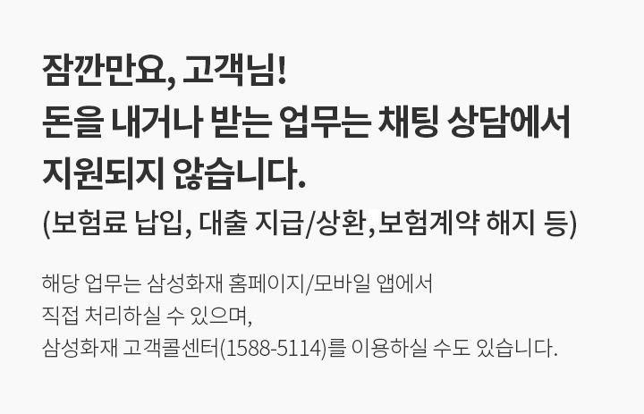잠깐만요, 고객님! 돈을 내거나 받는 업무는 채팅 상담에서 지원되지 않습니다.(보험계약 해지, 보험료 납입, 대출 지급/상환 등) 해당 업무는 삼성화재 홈페이지/모바일 앱에서 직접 처리하실 수 있으며, 삼성화재 고객콜센터(1588-5114)를 이용하실 수도 있습니다.