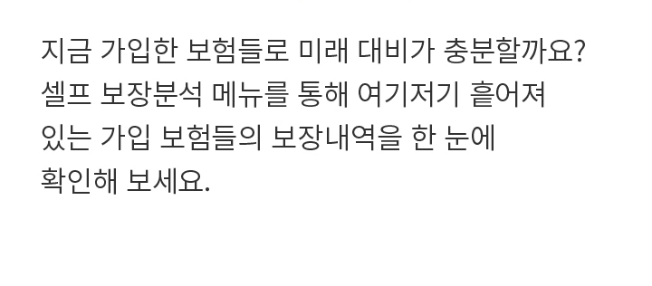 지금 가입한 보험들로 미래 대비가 충분할까요? 셀프 보장분석 메뉴를 통해 여기저기 흩어져 있는 가입 보험들의 보장내역을 한 눈에 확인해 보세요.