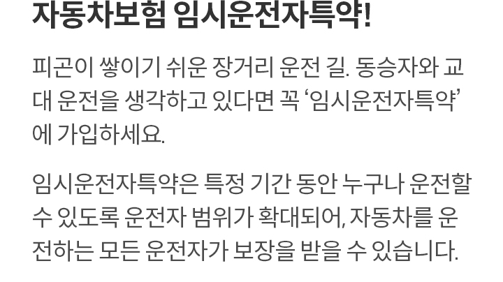 자동차보험 임시운전자특약! 피곤이 쌓이기 쉬운 장거리 운전 길. 동승자와 교대 운전을 생각하고 있다면 꼭 ‘임시운전자특약’ 에 가입하세요. 임시운전자특약은 특정 기간 동안 누구나 운전할 수 있도록 운전자 범위가 확대되어, 자동차를 운전하는 모든 운전자가 보장을 받을 수 있습니다. 