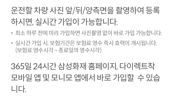 운전할 차량 사진 앞/뒤/양측면을 촬영하여 등록 하시면, 실시간 가입이 가능합니다. *최소 하루 전에 미리 가입하면 사진촬영 없이 바로 가입 가능합니다. *실시간 가입 시, 보험기간은 보험료 영수 즉시 효력이 개시됩니다. (보험료 영수시각 ~ 종료일의 영수시각) 365일 24시간 삼성화재 홈페이지, 다이렉트착 모바일 앱 및 모니모 앱에서 바로 가입할  수 있습니다. 