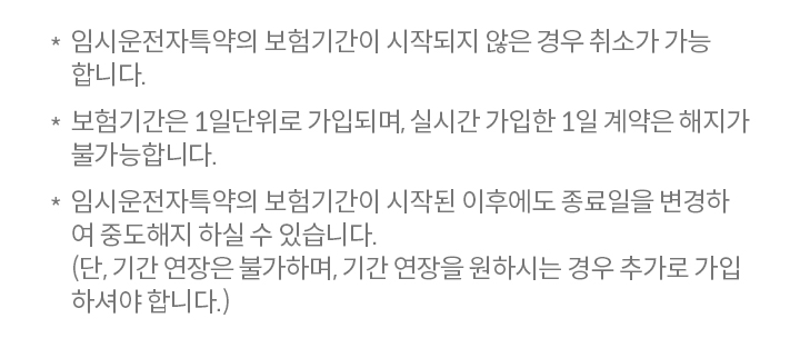임시운전자특약의 보험기간이 시작되지 않은 경우 취소가 가능 합니다. 보험기간은 1일단위로 가입되며, 실시간 가입한 1일 계약은 해지가 불가능합니다.  임시운전자특약의 보험기간이 시작된 이후에도 종료일을 변경하 여 중도해지 하실 수 있습니다. (단, 기간 연장은 불가하며, 기간 연장을 원하시는 경우 추가로 가입 하셔야 합니다.)