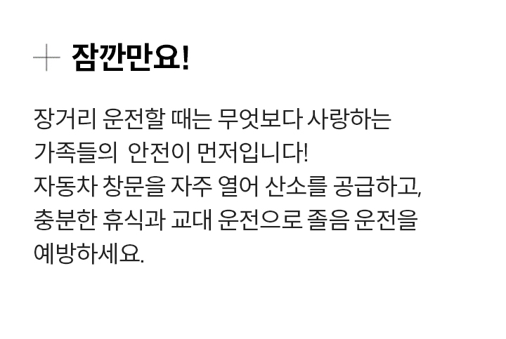 잠깐만요! 장거리 운전할 때는 무엇보다 사랑하는 가족들의  안전이 먼저입니다! 자동차 창문을 자주 열어 산소를 공급하고, 충분한 휴식과 교대 운전으로 졸음 운전을 예방하세요.