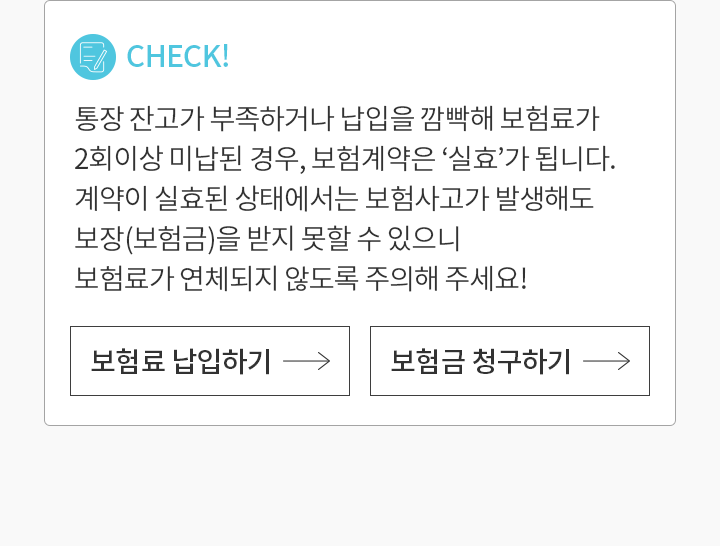 CHECK! 통장 잔고가 부족하거나 납입을 깜빡해 보험료가  2회이상 미납된 경우, 보험계약은 ‘실효’가 됩니다. 계약이 실효된 상태에서는 보험사고가 발생해도 보장(보험금)을 받지 못할 수 있으니 보험료가 연체되지 않도록 주의해 주세요!