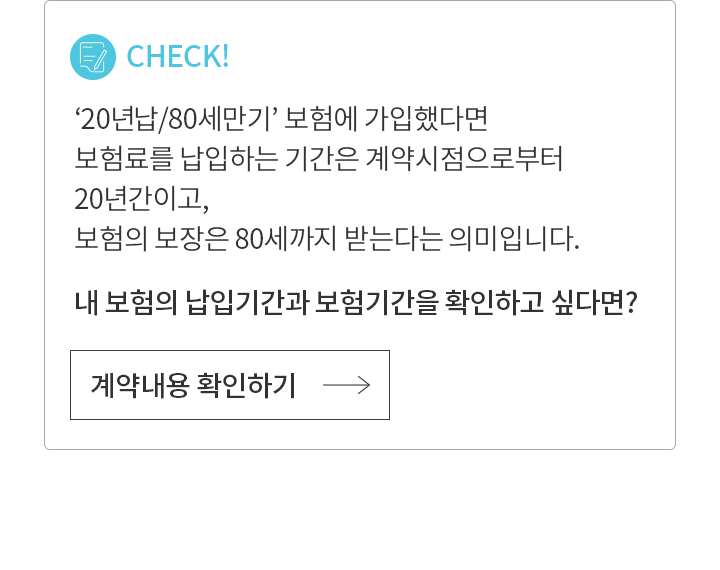 CHECK!  ‘20년 납/80세 만기’ 보험에 가입했다면 보험료를 납입하는 기간은 계약 시점으로부터 20년 간이고, 보험의 보장은 80세까지 받는다는 의미입니다. 내 보험의 납입기간과 보험기간을 확인하고 싶다면?