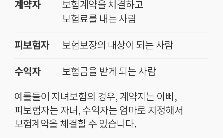 계약자: 보험계약을 체결하고 보험료를 내는 사람. 피보험자: 보험 보장의 대상이 되는 사람. 수익자: 보험금을 받게 되는 사람 | 예를 들어 자녀보험의 경우, 계약자는 아빠, 피보험자는 자녀, 수익자는 엄마로 지정해서
보험 계약을 체결할 수 있습니다.