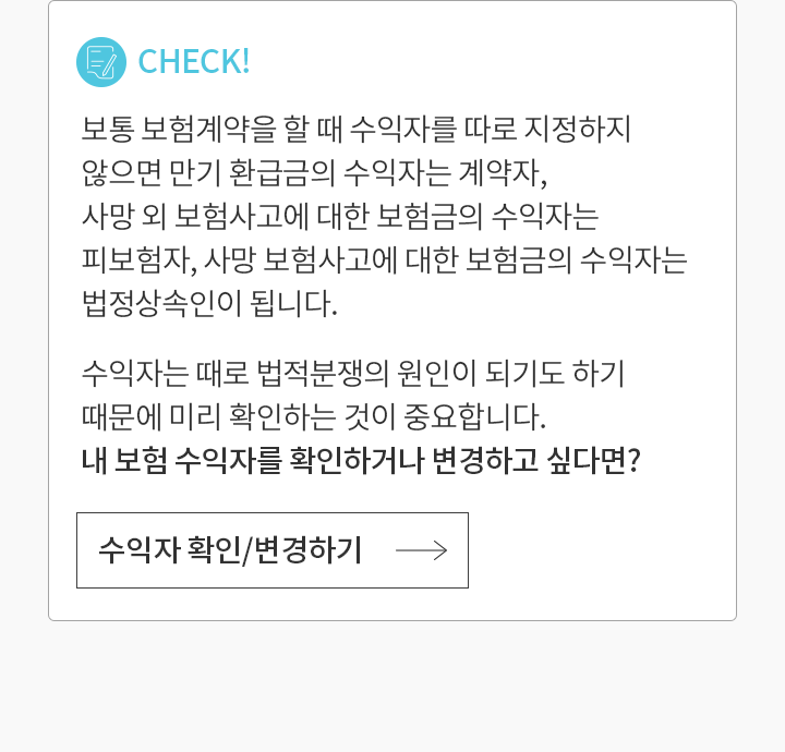 CHECK!  보통 보험계약을 할 때 수익자를 따로 지정하지 않으면 만기 환급금의 수익자는 계약자, 사망 외 보험사고에 대한 보험금의 수익자는 피보험자, 사망 보험사고에 대한 보험금의 수익자는 법정 상속인이 됩니다. 수익자는 때로 법적 분쟁의 원인이 되기도 하기 때문에 미리 확인하는 것이 중요합니다. 내 보험 수익자를 확인하거나 변경하고 싶다면?