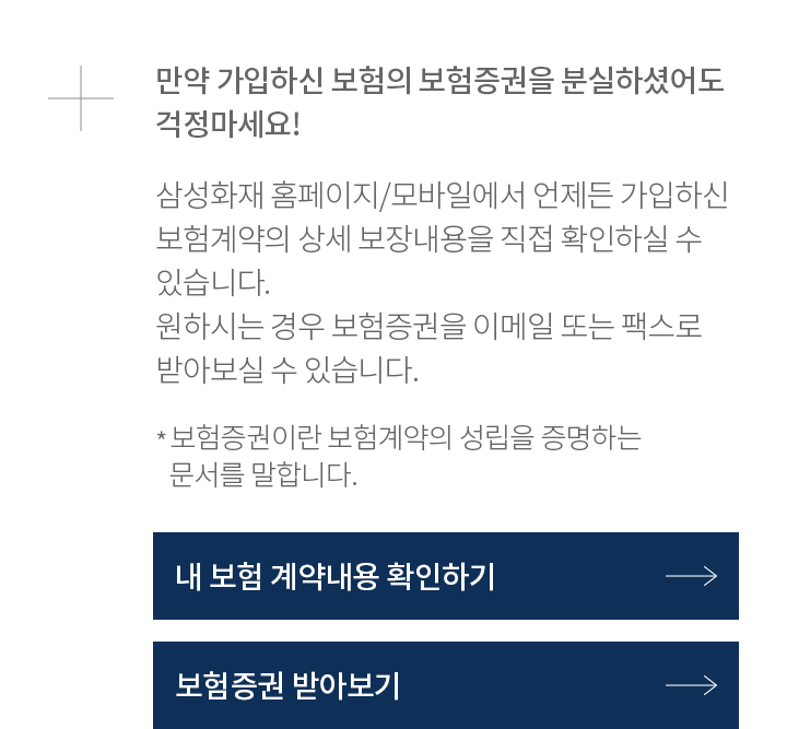 만약 가입하신 보험의 보험증권을 분실하셨어도 삼성화재 홈페이지/모바일에서 언제든 가입하신 보험계약의 상세 보장내용을 직접 확인하실 수 있습니다. 원하시는 경우 보험증권을 이메일 또는 팩스로 받아보실 수 있습니다. 걱정마세요! *보험증권이란 보험계약의 성립을 증명하는 문서를 말합니다.