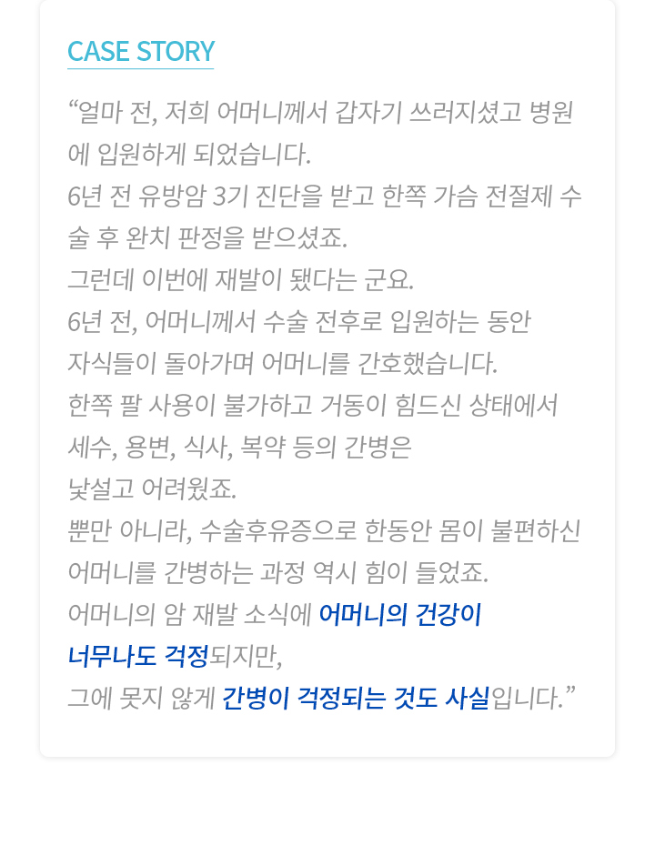 CASE STORY “얼마 전, 저희 어머니께서 갑자기 쓰러지셨고 병원에 입원하게 되었습니다. 6년 전 유방암 3기 진단을 받고 한쪽 가슴 전절제 수술 후 완치 판정을 받으셨죠. 그런데 이번에 재발이 됐다는 군요. 6년 전, 어머니께서 수술 전후로 입원하는 동안 자식들이 돌아가며 어머니를 간호했습니다. 한쪽 팔 사용이 불가하고 거동이 힘드신 상태에서 세수, 용변, 식사, 복약 등의 간병은 낯설고 어려웠죠. 뿐만 아니라, 수술후유증으로 한동안 몸이 불편하신 어머니를 간병하는 과정 역시 힘이 들었죠. 어머니의 암 재발 소식에 어머니의 건강이 너무나도 걱정되지만, 그에 못지 않게 간병이 걱정되는 것도 사실입니다.”