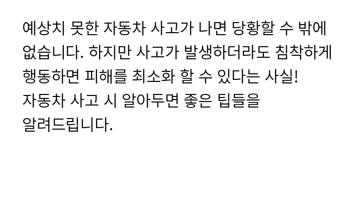 예상치 못한 자동차 사고가 나면 당황할 수 밖에 없습니다. 하지만 사고가 발생하더라도 침착하게 행동하면 피해를 최소화 할 수 있다는 사실! 자동차 사고 시 알아두면 좋은 팁들을 알려드립니다.