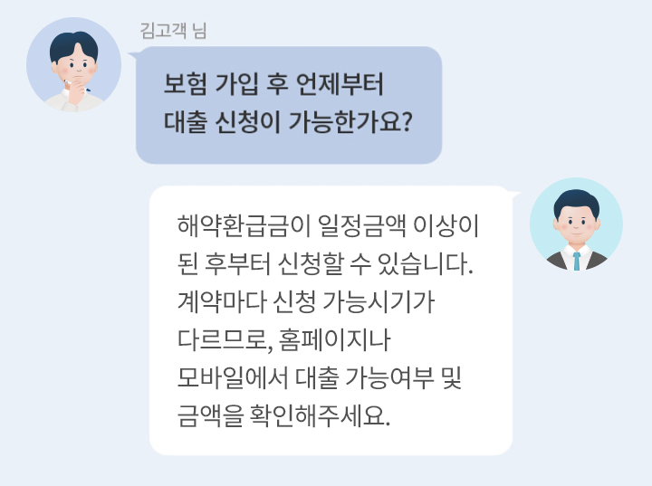 김고객 님 : 보험 가입 후 언제부터 대출 신청이 가능한가요?  답변 : 해약환급금이 일정금액 이상이 된 후부터 신청할 수 있습니다. 계약마다 신청 가능시기가 다르므로, 홈페이지나 모바일에서 대출 가능여부 및 금액을 확인해주세요. 