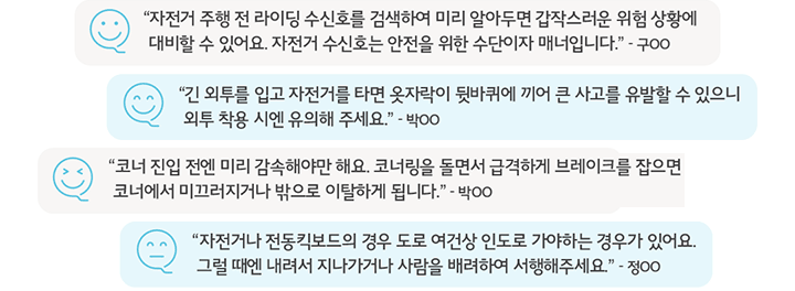 “자전거 주행 전 라이딩 수신호를 검색하여 미리 알아두면 갑작스러운 위험 상황에 대비할 수 있어요. 자전거 수신호는 안전을 위한 수단이자 매너입니다.” - 구OO, “긴 외투를 입고 자전거를 타면 옷자락이 뒷바퀴에 끼어 큰 사고를 유발할 수 있으니 외투 착용 시 유의해 주세요.” - 박OO, “20년 12월부터 전동 킥 보드는 자전거도로를 이용하는 것을 원칙으로 하고 만 13세 이상부터 탈 수 있도록 관련 법이 개정되었어요.” - 윤OO, “자전거나 전동킥보드의 경우 도로 여건상 인도로 가야하는 경우가 있어요. 그럴 때엔 내려서 지나 가거나 사람을 배려하여 서행해주세요. - 정OO